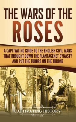 The Wars of the Roses: A Captivating Guide to the English Civil Wars That Brought down the Plantagenet Dynasty and Put the Tudors on the Thro