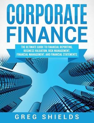 Corporate Finance: The Ultimate Guide to Financial Reporting, Business Valuation, Risk Management, Financial Management, and Financial St