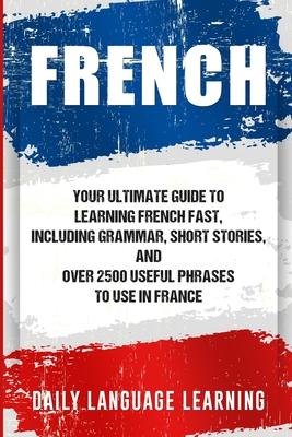 French: Your Ultimate Guide to Learning French Fast, Including Grammar, Short Stories, and Over 2500 Useful Phrases to Use in