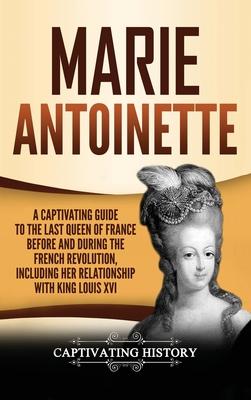 Marie Antoinette: A Captivating Guide to the Last Queen of France Before and During the French Revolution, Including Her Relationship wi