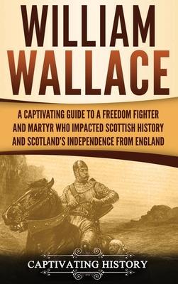 William Wallace: A Captivating Guide to a Freedom Fighter and Martyr Who Impacted Scottish History and Scotland's Independence from Eng