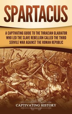 Spartacus: A Captivating Guide to the Thracian Gladiator Who Led the Slave Rebellion Called the Third Servile War against the Rom