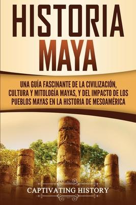 Historia Maya: Una gua fascinante de la civilizacin, cultura y mitologa mayas, y del impacto de los pueblos mayas en la historia d