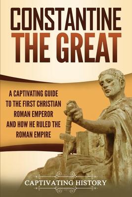 Constantine the Great: A Captivating Guide to the First Christian Roman Emperor and How He Ruled the Roman Empire