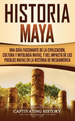 Historia Maya: Una gua fascinante de la civilizacin, cultura y mitologa mayas, y del impacto de los pueblos mayas en la historia d