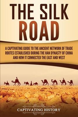 The Silk Road: A Captivating Guide to the Ancient Network of Trade Routes Established during the Han Dynasty of China and How It Conn