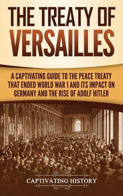 The Treaty of Versailles: A Captivating Guide to the Peace Treaty That Ended World War 1 and Its Impact on Germany and the Rise of Adolf Hitler