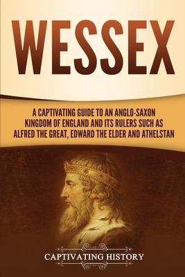 Wessex: A Captivating Guide to an Anglo-Saxon Kingdom of England and Its Rulers Such as Alfred the Great, Edward the Elder, an