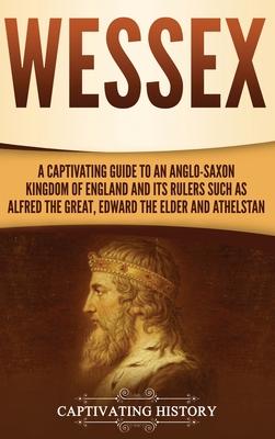 Wessex: A Captivating Guide to an Anglo-Saxon Kingdom of England and Its Rulers Such as Alfred the Great, Edward the Elder, an