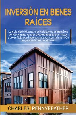 Inversin en bienes races: La gua definitiva para principiantes sobre cmo vender casas vender propiedades al por mayor y crear flujos de ingres