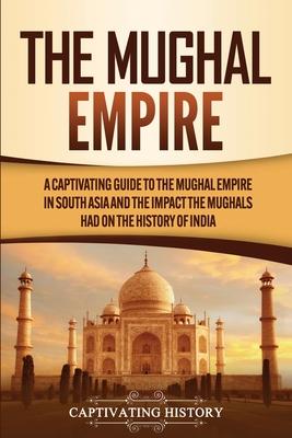 The Mughal Empire: A Captivating Guide to the Mughal Empire in South Asia and the Impact the Mughals Had on the History of India