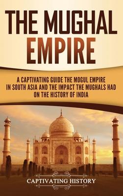 The Mughal Empire: A Captivating Guide to the Mughal Empire in South Asia and the Impact the Mughals Had on the History of India