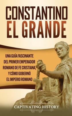 Constantino el Grande: Una gua fascinante del primer emperador romano de fe cristiana, y cmo gobern el Imperio romano