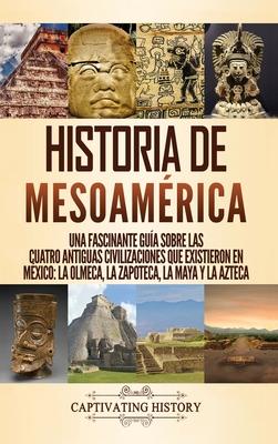 Historia de Mesoamrica: Una fascinante gua sobre las cuatro antiguas civilizaciones que existieron en Mxico: la olmeca, la zapoteca, la maya