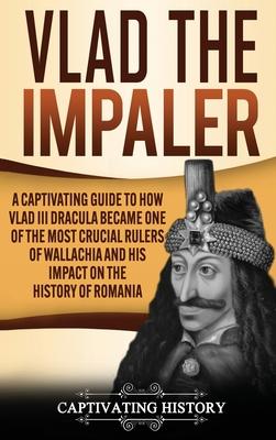 Vlad the Impaler: A Captivating Guide to How Vlad III Dracula Became One of the Most Crucial Rulers of Wallachia and His Impact on the H