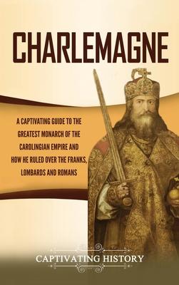 Charlemagne: A Captivating Guide to the Greatest Monarch of the Carolingian Empire and How He Ruled over the Franks, Lombards, and