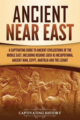 Ancient Near East: A Captivating Guide to Ancient Civilizations of the Middle East, Including Regions Such as Mesopotamia, Ancient Iran,