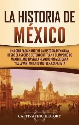 La historia de Mxico: Una Gua Fascinante de la Historia Mexicana, Desde el Ascenso de Tenochtitlan y el Imperio de Maximiliano hasta la Rev