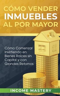 Cmo vender inmuebles al por mayor: Cmo Comenzar Invirtiendo en Bienes Races sin Capital y con Grandes Retornos