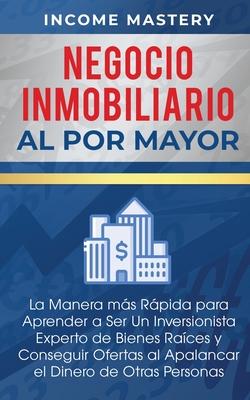 Negocio Inmobiliario al por Mayor: La manera ms Rpida para Aprender a ser un Inversionista Experto de Bienes Races y Conseguir Ofertas al Apalancar