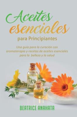 Aceites Esenciales Para Principiantes: Una Gua Para La Curacin Con Aromaterapia Y Recetas De Aceites Esenciales Para La Belleza Y La Salud