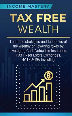 Tax Free Wealth: Learn the strategies and loopholes of the wealthy on lowering taxes by leveraging Cash Value Life Insurance, 1031 Real