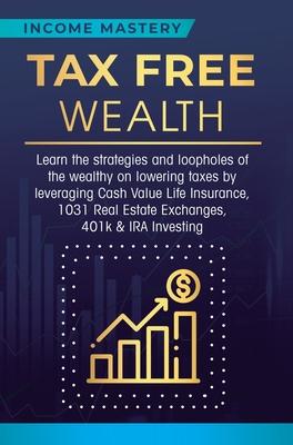 Tax Free Wealth: Learn the strategies and loopholes of the wealthy on lowering taxes by leveraging Cash Value Life Insurance, 1031 Real