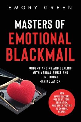 Masters of Emotional Blackmail: Understanding and Dealing with Verbal Abuse and Emotional Manipulation. How Manipulators Use Guilt, Fear, Obligation,