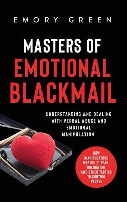 Masters of Emotional Blackmail: Understanding and Dealing with Verbal Abuse and Emotional Manipulation. How Manipulators Use Guilt, Fear, Obligation,