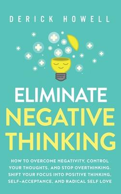 Eliminate Negative Thinking: How to Overcome Negativity, Control Your Thoughts, And Stop Overthinking. Shift Your Focus into Positive Thinking, Sel