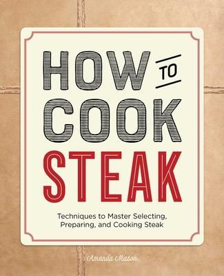 How to Cook Steak: Techniques to Master Selecting, Preparing, and Cooking Steak