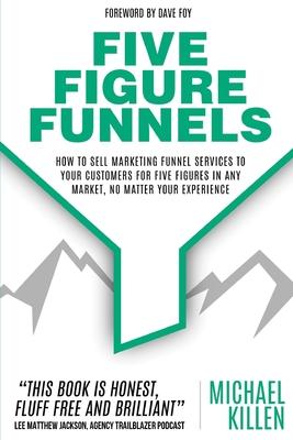 Five Figure Funnels: How To Sell Marketing Funnel Services To Your Customers For Five Figures In Any Market, No Matter Your Experience