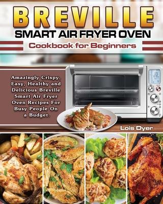 Breville Smart Air Fryer Oven Cookbook for Beginners: Amazingly Crispy, Easy, Healthy and Delicious Breville Smart Air Fryer Oven Recipes For Busy Peo