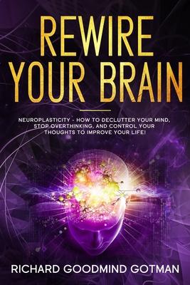 Rewire Your Brain: The Neuroplasticity - How to Declutter Your Anxious Mind, Stop Overthinking, and Control Your Thoughts to Improve Your