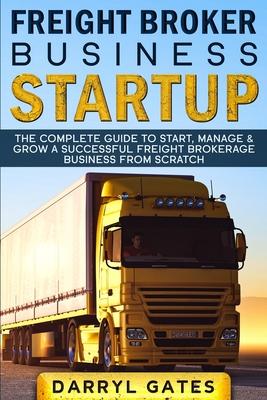 Freight Broker Business Startup: The Complete Guide to Start, Manage & Grow a Successful Freight Brokerage Business From Scratch