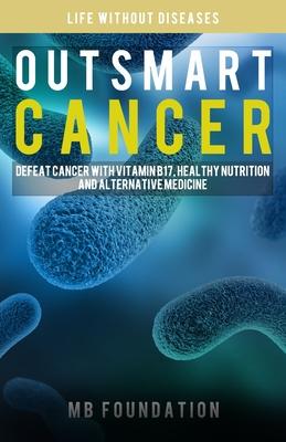 Outsmart Cancer: Defeat Cancer With Vitamin B17, Healthy Nutrition and Alternative Medicine