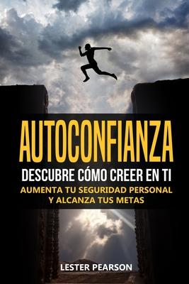 Autoconfianza: Descubre Cmo Creer En Ti - Aumenta tu Seguridad Personal y Alcanza tus Metas