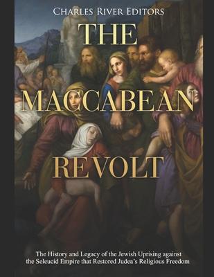 The Maccabean Revolt: The History and Legacy of the Jewish Uprising against the Seleucid Empire that Restored Judea's Religious Freedom