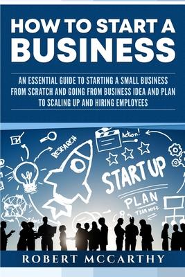 How to Start a Business: An Essential Guide to Starting a Small Business from Scratch and Going from Business Idea and Plan to Scaling Up and H