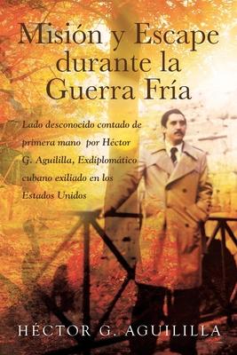 Misin y Escape durante la Guerra Fra: Lado desconocido contado de primera mano por Hctor G. Aguililla Exdiplomtico cubano exiliado en los Estados