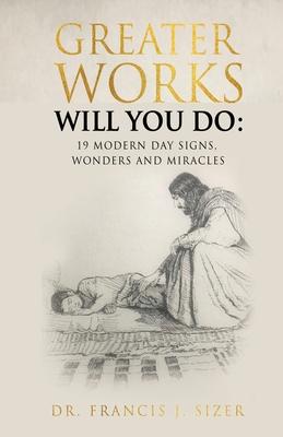 Greater Works Will You Do: 19 Modern Day Signs, Wonders and Miracles