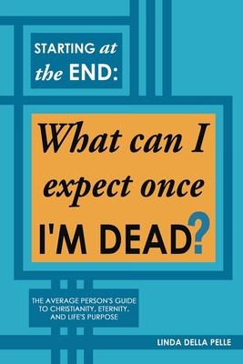 Starting at the End: What can I expect once I'M DEAD?: The Average Person's Guide to Christianity, Eternity, and Life's Purpose