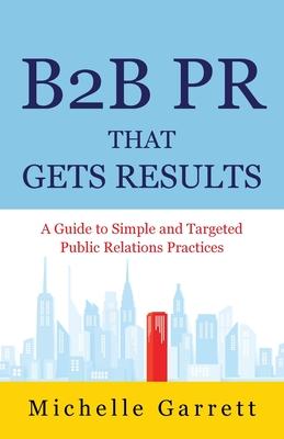 B2B PR That Gets Results: A Guide to Simple and Targeted Public Relations Practices.