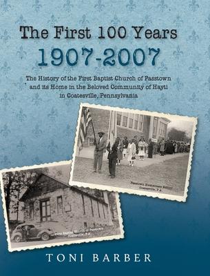 The First 100 Years 1907-2007: The History of the First Baptist Church of Passtown and Its Home in the Beloved Community in Hayti Coatesville, Pennsy