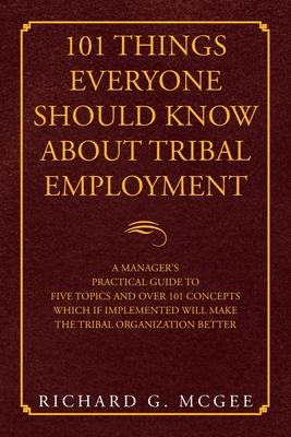 101 Things Everyone Should Know About Tribal Employment: A Manager's Practical Guide to Five Topics and over 101 Concepts Which If Implemented Will Ma