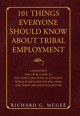 101 Things Everyone Should Know About Tribal Employment: A Manager's Practical Guide to Five Topics and over 101 Concepts Which If Implemented Will Ma