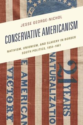Conservative Americanism: Nativism, Unionism, and Slavery in Border South Politics, 1854-1861