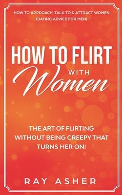 How to Flirt with Women: The Art of Flirting Without Being Creepy That Turns Her On! How to Approach, Talk to & Attract Women (Dating Advice fo