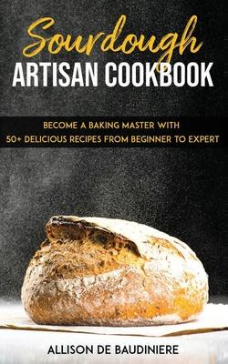 Sourdough Artisan Cookbook: Become a Baking Master with 50+ Delicious Recipes from Beginner to Expert