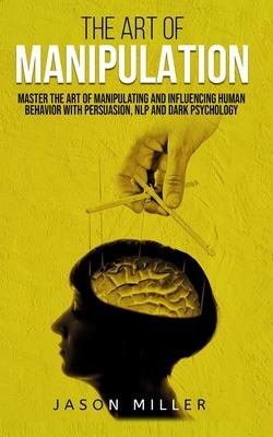 The Art of Manipulation: Master the Art of Manipulating and Influencing Human Behavior with Persuasion, NLP, and Dark Psychology